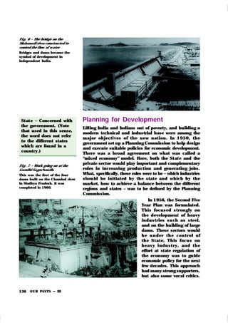 OUR PASTS – III
136
Planning for Development
Lifting India and Indians out of poverty, and building a
modern technical and industrial base were among the
m ajor objectives of t h e n ew n at ion . In 1950, t h e
government set up a Planning Commission to help design
and execute suitable policies for economic development.
There was a broad agreement on what was called a
“mixed economy” model. Here, both the St at e and the
private sector would play important and complementary
roles in increasing production and generating jobs.
What, specifically, these roles were to be – which industries
shou ld be initiated by th e state and which by the
mark et, how to achieve a balance between the different
regions and states – was to be defined by the Planning
Commission.
In 1956, the Second Five
Year Plan was formulated.
This focu sed str on gly on
the development of heavy
indu str ies su ch as steel,
and on the building of large
dams. These sectors would
b e u n der t h e con t r ol of
t h e St at e. Th is focu s on
h eavy i n d u st r y, an d t h e
effort at state regulation of
the economy was to guide
economic policy for the next
few decades. This approach
had many strong supporters,
but also some vocal critics.
St at e – Concerned with
the government. (Note
that used in this sense,
the word does not refer
to the different states
which are found in a
country.)
Fi g. 7 – Work going on at the
Gandhi Sagar bandh
This was the first of the four
dams built on the Chambal river
in Madhya Pradesh. It was
completed in 1960.
Fi g. 6 – The bridge on the
Mahanadi river constructed to
control the flow of w ater
Bridges and dams became the
symbol of development in
independent India.
 