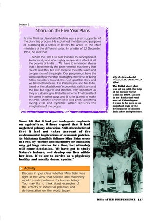 137
Source 2
Nehru on the Five Year Plans
Prime Minister Jawaharlal Nehru was a great supporter of
the planning process. He explained the ideals and purposes
of planning in a series of letters he wrote to the chief
ministers of the different states. In a letter of 22 December
1952, he said that:
... behind the First Five Year Plan lies the conception of
India’s unity and of a mighty co-operative effort of all
the peoples of India … We have to remember always
that it is not merely the governmental machinery that
counts in all this, but even more so the enthusiasm and
co-operation of the people. Our people must have the
sensation of partnership in a mighty enterprise, of being
fellow-travellers towards the next goal that they and
we have set before us. The Plan may be, and has to be,
based on the calculations of economists, statisticians and
the like, but figures and statistics, very important as
they are, do not give life to the scheme. That breath of
life comes in other ways, and it is for us now to make
this Plan, which is enshrined in cold print, something
living, vital and dynamic, which captures the
imagination of the people.
Activity
Discuss in your class whether Mira Behn was
right in her view that science and machinery
would create problems for human beings.
You may like to think about examples of
the effects of industrial pollution and
de-forestation on the world today.

INDIA AFTER INDEPENDENCE
Fi g. 8– Jaw aharlal
Nehru at the Bhilai Steel
Plant
The Bhilai steel plant
was set up with the help
of the former Soviet
Union in 1959. Located
in the backward rural
area of Chhattisgarh,
it came to be seen as an
important sign of the
development of modern
India after Independence.
Some felt that it had put inadequate emphasis
on agr i cu l t u r e. Ot h er s ar gu ed t h at i t h ad
neglected primary education. Still others believed
t h at i t h ad n ot t ak en accou n t of t h e
environmental implications of economic policies.
As Mahatma Gandhi’
s follower Mira Behn wrote
in 1949, by “science and machinery he [mank ind]
may get huge returns for a time, but ultimately
will com e desolat ion . We have got t o st u dy
Nature’
s balance, and develop our lives within
her laws, if we are to su rvive as a physically
healthy and morally decent species.”
 