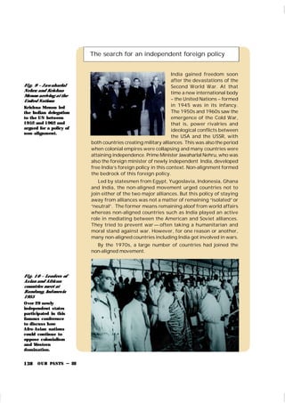 OUR PASTS – III
138
The search for an independent foreign policy
India gained freedom soon
after the devastations of the
Second World War. At that
time a new international body
– the United Nations – formed
in 1945 was in its infancy.
The 1950s and 1960s saw the
emergence of the Cold War,
that is, power rivalries and
ideological conflicts between
the USA and the USSR, with
both countries creating military alliances. This was alsothe period
when colonial empires were collapsing and many countries were
attaining independence. Prime Minister Jawaharlal Nehru, who was
also the foreign minister of newly independent India, developed
free India’s foreign policy in this context. Non-alignment formed
the bedrock of this foreign policy.
Led by statesmen from Egypt, Yugoslavia, Indonesia, Ghana
and India, the non-aligned movement urged countries not to
join either of the two major alliances. But this policy of staying
away from alliances was not a matter of remaining “isolated” or
“neutral”. The former means remaining aloof from world affairs
whereas non-aligned countries such as India played an active
role in mediating between the American and Soviet alliances.
They tried to prevent war — often taking a humanitarian and
moral stand against war. However, for one reason or another,
many non-aligned countries including India got involved in wars.
By the 1970s, a large number of countries had joined the
non-aligned movement.
Fi g. 9 – Jaw aharlal
Nehru and Krishna
Menon arriving at the
United Nations
Krishna Menon led
the Indian delegation
to the UN between
1952 and 1962 and
argued for a policy of
non-alignment.
Fi g. 10 – Leaders of
Asian and African
countries meet at
Bandung, Indonesia
1955
Over 29 newly
independent states
participated in this
famous conference
to discuss how
Afro-Asian nations
could continue to
oppose colonialism
and Western
domination.
 