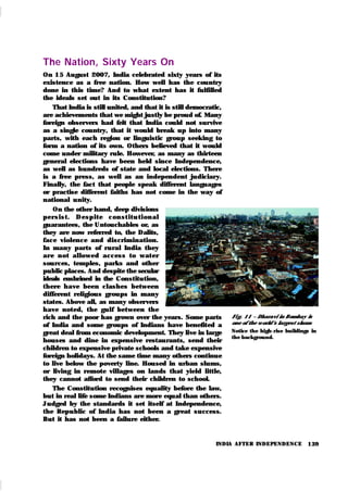 139
The Nation, Sixty Years On
On 15 August 2007, India celebrated sixty years of its
existence as a free nation. How well has the country
done in this time? And to what extent has it fulfilled
the ideals set out in its Constitution?
That India is still united, and that it is still democratic,
are achievements that we might justly be proud of. Many
foreign observers had felt that India could not survive
as a single country, that it would break up into many
parts, with each region or linguistic group seek ing to
form a nation of its own. Others believed that it would
come under military rule. However, as many as thirteen
general elections have been held since Independence,
as well as hundreds of state and local elections. There
is a free press, as well as an independent judiciary.
Finally, the fact that people speak different languages
or practise different faiths has not come in the way of
national unity.
On the other hand, deep divisions
per sist . Desp it e con st it u t i on al
guarantees, the Untouchables or, as
they are now referred to, the Dalits,
face violence and discrimination.
In many parts of rural India they
ar e n ot allowed access to wat er
sources, temples, parks and other
public places. And despite the secular
ideals enshrined in the Constitution,
there have been clashes between
different religious groups in many
states. Above all, as many observers
have noted, the gulf between the
rich and the poor has grown over the years. Some parts
of India and some groups of Indians have benefited a
great deal from economic development. They live in large
houses and dine in expensive restaurants, send their
children to expensive private schools and tak e expensive
foreign holidays. At the same time many others continue
to live below the poverty line. Housed in urban slums,
or living in remote villages on lands that yield little,
they cannot afford to send their children to school.
The Constitution recognises equality before the law,
but in real life some Indians are more equal than others.
Judged by the standards it set itself at Independence,
the Republic of India has not been a great success.
But it has not been a failure either.
INDIA AFTER INDEPENDENCE
Fi g. 11 – Dharavi in Bombay is
one of the w orld’
s largest slums
Notice the high-rise buildings in
the background.
 