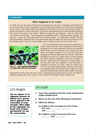 OUR PASTS – III
140
Let’s recall
1. Name three problems that the newly independent
nation of India faced.
2. What was the role of the Planning Commission?
3. Fill in the blanks:
(a) Subjects that were placed on the Union
List were _________, _________
and _________.
(b) Subjects on the Concurrent List were
_________ and _________.
ELSEWHERE
What happened in Sri Lanka
In 1956, the year the states of India were reorganised on the basis of language, the Parliament
of Sri Lanka (then Ceylon) introduced an Act recognising Sinhala as the sole official language
of the country. This made Sinhala the medium of instruction in all state schools and colleges, in
public examinations, and in the courts. The new Act was opposed by the Tamil-speaking minority
who lived in the north of the island. “When you deny me my language,” said one Tamil MP,
“you deny me everything.” “You are hoping for a divided Ceylon,” warned another, adding: “Do
not fear, I assure you [that you] will have a divided Ceylon.” An Opposition member, himself
Sinhala speaking, predicted that if the government did not change its mind and insisted on the
Act being passed, “two torn little bleeding states might yet arise out of one little state”.
For several decades now, a civil war has raged in Sri
Lanka, whose roots lie in the imposition of the Sinhala
language on the Tamil-speaking minority. And another
South Asian country, Pakistan, was divided into two
when the Bengali speakers of the east felt that their
language was being suppressed. By contrast, India has
managed to survive as a single nation, in part because
the many regional languages were given freedom to
flourish. Had Hindi been imposed on South India, in
the way that Urdu was imposed on East Pakistan or
Sinhala on northern Sri Lanka, India too might have
seen civil war and fragmentation. Contrary to the fears
of Jawahalal Nehru and Sardar Patel, linguistic states
have not threatened the unity of India. Rather, they have
deepened this unity. Once the fear of one’s language being suppressed has gone, the different
linguistic groups have been content to live as part of the larger nation called India.
Fi g. 12 – Gun-carrying Tamil militant –
a symbol of the civil w ar in Sri Lanka
Let’simagine
You are witness to an
argument between an
adivasi and a person
who is opposed to the
reservation of seats
and jobs. What might
be the arguments you
heard each of them
put forward? Act out
the conversation.
 