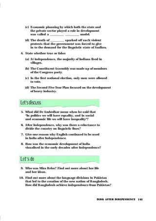 141
(c) Economic planning by which both the state and
the private sector played a role in development
was called a _________ _________ model.
(d) The death of _________ sparked off such violent
protests that the government was forced to give
in to the demand for the linguistic state of Andhra.
4. State whether true or false:
(a) At independence, the majority of Indians lived in
villages.
(b) The Constitu ent Assembly was made u p of members
of the Congress party.
(c) In the first national election, only men were allowed
to vote.
(d) The Second Five Year Plan focused on the development
of heavy industry.
Let’sdiscuss
5. What did Dr Ambedkar mean when he said that
“In politics we will have equality, and in social
and economic life we will have inequality”?
6. After Independence, why was there a reluctance to
divide the country on linguistic lines?
7. Give one reason why English continued to be used
in India after Independence.
8. How was the economic development of India
visualised in the early decades after Independence?
Let’s do
9. Who was Mira Behn? Find out more about her life
and her ideas.
10. Find out more about the language divisions in Pakistan
that led to the creation of the new nation of Bangladesh.
How did Bangladesh achieve independence from Pakistan?
INDIA AFTER INDEPENDENCE
 