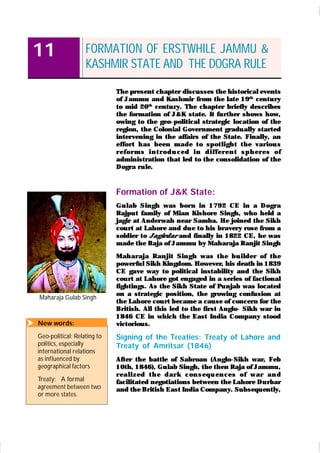 OUR PASTS – III
142
11
Maharaja Gulab Singh
FORMATION OF ERSTWHILE JAMMU &
KASHMIR STATE AND THE DOGRA RULE
The present chapter discusses the historical events
of Jammu and Kashmir from the late 19th
century
to mid 20th
century. The chapter briefly describes
the formation of J& K state. It further shows how,
owing to the geo-political strategic location of the
region, the Colonial Government gradually started
intervening in the affairs of the State. Finally, an
effor t h as been m ade t o spot ligh t t he var iou s
r efor m s i n t r od u ced i n d i ffer en t sp h er es of
administration that led to the consolidation of the
Dogra rule.
Formation of J&K State:
Gu lab Singh was bor n in 1792 CE in a Dogra
Rajput family of Mian Kishore Singh, who held a
jagir at Anderwah near Samba. He joined the Sikh
court at Lahore and due to his bravery rose from a
soldier to Jagirdar and finally in 1822 CE, he was
made the Raja of Jammu by Maharaja Ranjit Singh
Mah ar aja Ran jit Sin gh was t h e bu ilder of th e
power ful Sikh Kingdom. However, his death in 1839
CE gave way to political instability and the Sikh
court at Lahore got engaged in a series of factional
fightings. As the Sikh State of Punjab was located
on a strategic position, the growing confusion at
the Lahore court became a cause of concern for the
British. All this led to the first Anglo- Sikh war in
1846 CE in which the East India Company stood
victorious.
Signing of the Treaties: Treaty of Lahore and
Treaty of Amritsar (1846)
After the battle of Sabroan (Anglo-Sikh war, Feb
10th, 1846), Gulab Singh, the then Raja of Jammu,
r eal i zed t h e d ar k con sequ en ces of w ar an d
facilitated negotiations between the Lahore Durbar
and the British East India Company. Subsequently,
 New words:
Geo-political: Relating to
politics, especially
international relations
as influenced by
geographical factors
Treaty: A formal
agreement between two
or more states.
 
