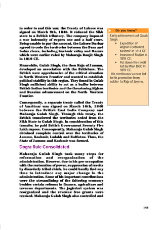 143
in order to end this war, the Treat y of Lahore was
signed on March 9t h, 1846. It reduced the Sikh
state to a British tributary. The company imposed
a war indemnity of rupees one and a half crore.
Being unable to pay the amount, the Lahore Durbar
agreed to cede the territories between the Beas and
Indus rivers, including Kashmir valley and Hazara
which were earlier ruled by Maharaja Ranjit Singh
in 1819 CE.
Meanwhile, Gulab Singh, the then Raja of Jammu,
developed an association with the Britishers. The
British were apprehensive of the critical situation
in North-Wester n Frontier and wanted to establish
political stability in this region. They found in Gulab
Singh sufficient ability to act as a buffer between
British Indian territories and the threatening Afghan
and Russian advancement on the North- Wester n
Frontier.
Consequently, a separate treaty called the Treat y
of Am r i t sar was signed on Mar ch 16t h , 1846
bet ween t h e Br it i sh East In dia Com pan y an d
Maharaja Gu lab Singh. Through this treaty, the
British transferred the territories ceded from the
Sikh State to Gulab Singh. In consideration of this
transfer, he paid British Gover nment Seventy Five
Lakh rupees. Consequently, Maharaja Gulab Singh
obtained complete control over the territories of
Jammu, Kashmir, Ladakh and Baltistan. Thus, the
State of Jammu and Kashmir was formed.
Dogra Rule Consolidated
M ah ar aj a Gu l ab Si n gh t ook m an y st eps for
r efor m at i on an d r eor gan i zat i on of t h e
administration. However, due to his pre-occupation
with the restoration of power, suppression of revolts
by disorderly tribal chiefs, he could hardly find any
t i m e t o i n t r od u ce an y m aj or ch an ge i n t h e
administration. Some of his important contributions
were t he streamlining of the faltering economy
besides certain reforms in finance, agriculture and
revenu e departments. The jagirdari system was
r eor gan ized an d t h e r even u e fr ee gr an t s wer e
revoked. Maharaja Gulab Singh also controlled and
Do you know?
Early achievements of Gulab
Singh:
 Expedition of
Afghan controlled
Kashmir in 1813 CE
 Invasion of Multan in
1818 CE.
 Put down the revolt
led by Mian Dido in
1819 CE.
His continuous success led
to his promotion from
soldier to Raja of Jammu.

 