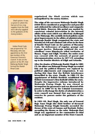 OUR PASTS – III
144
r egu l ar i zed t h e Sh al i syst em w h i ch w as
monopolized by the money lenders.
The reign of his successor Maharaja Ranbir Singh
(1856-85) is considered as progressive and peaceful
and celebrated for cultural excellence and composite
social fabric. However, this period was marked by
consistent colonial intervention in t he internal
affairs of the state which was effectively challenged
by the Maharaja. His carefully devised policies made
great improvements in the affairs of administration.
Maharaja Ranbir Singh reorganized the state and
introduced civil and criminal code of law in the form
of Ranbir Penal Code on the pattern of Macaulay
Code, for del iver an ce of r egu lar, pr om pt an d
ch eaper j u st i ce. M ah ar aj a su bdu ed t h e ever
rebelliou s t ran s-Him alayan t ribal terr itories of
Hunza, Nagar and Gilgit. Further, the entire state
was cover ed wi t h t h e n et wor k of post al an d
telecommunication services in 1877 CE extending
up to the frontier districts of Gilgit and Askardu.
After the demise of Maharaja Ranbir Singh in 1885
CE, his eldest son Maharaja Pratap Singh succeeded
him and the political firmness was replaced by
political adju st ments and com promises. It was
du r in g t h is t im e t h at t h e Br it ish in t er fer en ce
intensified in the state. Finally, in 1885 CE the
appointment of British Resident established the
British Government’
s firm foothold within the state.
Despit e t h e im pr essive r efor m s int r odu ced by
M ah ar aj a Pr at ap Si n gh , h e w as vi ew ed as
incompetent for governance and was divested of his
powers in 1889 CE by the Colonial Government.
In order to discharge the duties of administration a
state cou ncil was formed that was expected to
exercise it s power s u n der t he gu idan ce of th e
resident.
In 1925 AD, Hari Singh, the only son of General
Raja Amar Singh (the third brother of deceased
Mahar aja Pr atap Singh) form ally ascended t he
throne of the state of Jammu and Kashmir. Before
ascending the throne as the ruler, Maharaja Hari
Singh was appointed as the commander -in-chief
and as an important member of the State Council.

Shali system: It was
a system in which the
harvest of rice crop
supplies from the field
were directly supplied
to the godowns of the
money lenders

Indian Penal Code
was prepared by T.B.
Macaulay, who was
appointed as the first
law member of the
Governor General’s
council. It was on the
pattern of the IPC that
Maharaja Ranbir Singh
formed the Ranbir
Penal Code
Maharaja Hari Singh
 
