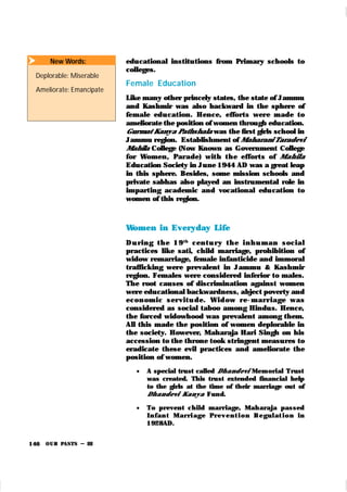 OUR PASTS – III
146
educational institutions from Primary schools to
colleges.
Female Education
Like many other princely states, the state of Jammu
and Kashmir was also backward in the sphere of
female edu cation . Hence, efforts wer e m ade to
ameliorate the position of women through education.
Gurmat Kanya Pathshala was the first girls school in
Jammu region. Establishment of Maharani Taradevi
Mahila College (Now Known as Government College
for Women , Par ade) wit h t h e effort s of Mahila
Education Society in June 1944 AD was a great leap
in this sphere. Besides, some mission schools and
private sabhas also played an instrumental role in
imparting academic and vocational edu cation to
women of this region.
Women in Everyday Life
D u r i n g t h e 19t h
cen t u r y t h e i n h u m an soci al
practices like sati, child marriage, prohibition of
widow remarriage, female infanticide and immoral
traffick ing were prevalent in Jammu & Kashmir
region. Females were considered inferior to males.
The root causes of discrimination against women
were educational backwardness, abject poverty and
econ om i c ser vi t u de. Wi d ow r e-m ar r i age was
considered as social taboo among Hindus. Hence,
the forced widowhood was prevalent among them.
All this made the position of women deplorable in
the society. However, Maharaja Hari Singh on his
accession to the throne took stringent measures to
eradicate these evil practices and ameliorate the
position of women.
 A special trust called Dhandevi Mem orial Trust
was created. This trust extended financial help
to the girls at the time of their marriage out of
Dhandevi Kanya Fund.
 To prevent child marr iage, Mah araja passed
I n fan t M ar r i age Pr ev en t i on Regul at i on in
1928AD.
 New Words:
Deplorable: Miserable
Ameliorate: Emancipate
 