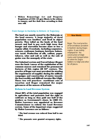 147
 Wi d o w Rem ar r i age A c t an d Pr o p er t y
Regulat ion of 1931 AD gave liberty to the widows
to remarry and live their lives according to their
own will.
From Hunger & Hardship to Reform: A Trajectory
The land was mostly owned by the Maharaja or
t h e lan d own er s. A lar ge m aj or it y of r u r al
popu lation was lan dless and lived in abject
poverty. They toiled on the lands of the land
owners and had to pay such high taxes that
hunger and starvation became more or less a
regular affair. Everybody, including carpenters,
weavers, craftsmen, boatmen, butchers, bakers,
was taxed. Production of silk, saffron, paper,
tobacco, wine and salt as well as the sale of
grains was the monopoly of the state.
The Sahukari system and Forced labour (Begar)
were the basic causes of the exploitation of the
common masses and remained the pronounced
feat u res of this region till 20th
centu r y. The
practice of Begar was most prevalent for meeting
the requirement of supplies during the military
campaigns and construction of routes towards
the inaccessible and difficult terrains like Gilgit.
These t wo evil practices- exorbitan t r at e of
t ax at i on an d B egar r em ai n ed t h e m aj or
grievances of the masses of Kashmir.
Reform i n Land Revenue Syst em
About 80% of the total population was engaged
in agricultu re and peasants had the right to
cultivate as long as they paid one half of the
produce as Government’
s share. In 1889 CE,
Walt er Lawrence was appointed as Reven u e
Com m ission er t o r efor m t h e Lan d Reven u e
system. Some of the important steps suggested
by Walter Lawrence are as follows: -
* The land revenue was reduced from half to one
third.
* The peasants were granted occupancy rights.
 New Words:
Begar: The cruel practice
of forced labour prevalent
in Kashmir during Dogra
regime. It was mainly
employed for the
construction of Gilgit
routes and transportation
of ration for Dogra
Soldiers to Gilgit and other
far off places.
 