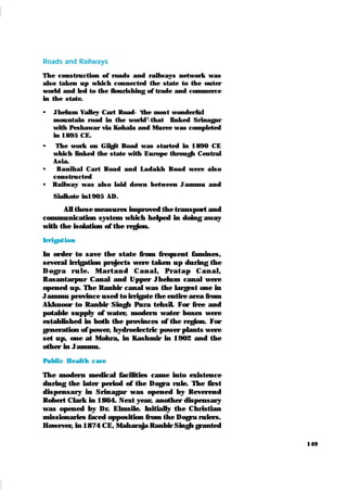 149
Roads and Railways
The construction of roads and railways network was
also taken up which connected the state to the outer
world and led to the flourishing of trade and commerce
in the state.
 Jhelum Valley Cart Road- ‘
the most wonderful
mountain road in the world’
-that link ed Srinagar
with Peshawar via Kohala and Muree was completed
in 1895 CE.
 The work on Gilgit Road was started in 1890 CE
which linked the state with Europe through Central
Asia.
 Banihal Cart Road and Ladak h Road were also
constructed
 Railway was also laid down between Jammu and
Sialk ote in1905 AD.
All these measures improved the transport and
communication system which helped in doing away
with the isolation of the region.
Irrigat ion
In order to save the state from frequent famines,
several irrigation projects were taken up during the
D ogr a r u l e. M ar t an d Can al , Pr at ap Can al ,
Basantarpur Canal and Upper Jhelum canal were
opened up. The Ranbir canal was the largest one in
Jammu province used to irrigate the entire area from
Akhnoor to Ranbir Singh Pura tehsil. For free and
potable supply of water, modern water boxes were
established in both the provinces of the region. For
generation of power, hydroelectric power plants were
set up, one at Mohra, in Kashmir in 1902 and the
other in Jammu.
Publi c Healt h care
The modern medical facilities came into existence
during the later period of the Dogra rule. The first
dispensary in Srinagar was opened by Reverend
Robert Clark in 1864. Next year, another dispensary
was opened by Dr. Elmsile. Initially the Christian
missionaries faced opposition from the Dogra rulers.
However, in 1874 CE, Maharaja Ranbir Singh granted
 
