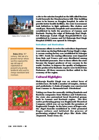 OUR PASTS – III
150
a site to the mission hospital on the hill called Rustam
Garhi beneath the Shankracharya hill. This building
came to be known as Drugjan hospital. In order to
provide better health facilities, the state Government
took initiatives to fight epidemics like cholera and
small pox. Maternity hospitals and sanatoriums were
established in both the provinces of Jammu and
Kashmir. During the reign of Maharaja Hari Singh,
Sri Maharaja Gu lab Singh Hospital(SMGS) was
established in Jammu and Sri Maharaja Hari Singh
Hospital (SMHS) was opened in Srinagar.
Seri cult ure and Hort icult ure
Strenuous efforts to revive the sericulture department
were taken up during Maharaja Pratap Singh’
s reign.
A cocoon rearing factory was established in Srinagar
in 1907. Seeds for rearing silkworms were imported
from Italy and France and were distributed among
the Kashmiri peasants. Due to these efforts the state
became the largest producer of raw cocoons in the
world. Further, to improve the quality of indigenous
fruits produced in Kashmir, experts were invited from
Peshawar. All these measures further added to the
economy of the region.
Cult ural Highlight s
Maharaja Ranbir Singh was an ardent lover of
architecture. He built a number of temples, shrines
and pathshalas. A chain of temples was constructed
from Jammu to Purmandal and Utterbehani.
Taking cue from the annually visiting Ramleela and
Rasleela companies from Mathua and Vrindravan,
the state also patronized local theatrical grou ps
both in Jammu and Kashmir region. The first
native per for ming group was Raghunath Theatrical
Company which was set up inside the premises of
Raghunath Temple. In the later years of Dogra rule,
the Dogri Sanstha established in 1943 promoted
D ogr a cu l t u r e an d i n i t i at ed t h e p r ocess of
per for ming original Dogri plays like Baba Jitto,
Sarpanch, Nama Gran, etc.

Baba Jitto: 15th
century folk tale of a
peasant martyr whose
sacrifice exposed the
age old saga of
exploitation of
peasantry by greedy
landlords who used to
charge exorbitant land
revenues.
Haran
Baba Jitto Temple, Jhiri
 