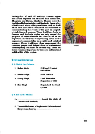 151
During the 19th
and 20th
century, Jammu region
had active regional folk theatres like Tam achra,
Bhagt ai n and Haran. Similarly, Bhands were the
traditional folk entertainers of Kashmir. Some other
effective oral story telling traditions such as Ladi
Sh ah and Dast an Goi remained instru mental in
communicating the events of the past in simple&
straightforward manner. These traditions both in
Jammu and Kashmir region not only served the
pu rpose of entertainment bu t also acted as an
important instrument of expressing voice of the
oppressed common folks in a subtle and satirical
manner. These traditions, t hu s empower ed the
common people and helped them to understand
contemporary situations in a better way. These art
forms remained important for the socio-cultural and
political life of the region.
Text ual Exercise
Q 1. Mat ch t he Colum n:
1. Gulab Singh Civil and Criminal
code of law
2. Ranbir Singh State Council
3. Pratap Singh Land Alienation
Regulation of 1933
4. Hari Singh Regularised the Shali
system
Q 2. Fill in t he blank s:
1 . — — — — — — — — — — — — formed the state of
Jammu and Kashmir.
2. The establishment of Raghunath Pathshala and
library was done by — — — — — — — — — — — —
Bhand
 