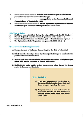OUR PASTS – III
152
3. — — — — — — — — — — — — — was the most inhuman practice where the
peasants were forced to work without wages.
4. — — — — — — — — — — — — — — — was appointed as the Revenue Settlement
Commissioner of Kashmir in 1889.
5. — — — — — — — — — — — — — — — passed regulations against untouchability
and threw open the doors of temples for the lower castes.
Q 3. True or False:
1. Residency was established during the reign of Maharaja Ranbir Singh. ( )
2. Dar -ul- Terjumah was the Finance Department of the state. ( )
3. Gurmat Kanya Pathshala was the first girls school in Jammu region. ( )
4. The Agriculturist Relief Regulation was passed in 1926 AD. ( )
Q 4. Answer t he following quest i ons:
a). Discuss the role of Maharaja Ranbir Singh in the field of education?
b). Briefly describe the steps taken by Maharaja Hari Singh to ameliorate the
position of women in the state?
c). Write a short note on the cultural development in Jammu during the Dogra
period with special reference to theatre and drama?
d) Highlight the major public welfare work s under tak en during the Dogra
period in Jammu and Kashmir.
Q 5. Act ivit y:
a). Visi t an y edu cat ion al i n st it u t ion or
library established during Dogra Rule and
frame a report regarding the same.
b). Ask your teacher to hold a discussion to
el ab or at e b r i efl y on t h e d i ffer en ce
between Ranbir Penal Code and Indian
Penal Code.
 