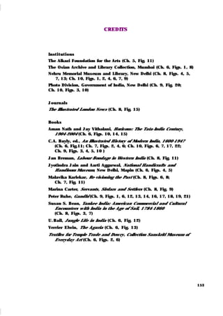 153
CREDITS
Inst i t ut ions
The Alkazi Foundation for the Arts (Ch. 5, Fig. 11)
The Osian Archive and Library Collection, Mumbai (Ch. 6, Figs. 1, 8)
Nehru Memorial Museum and Library, New Delhi (Ch. 8, Figs. 4, 5,
7, 13; Ch. 10, Figs. 1, 2, 4, 6, 7, 9)
Photo Division, Government of India, New Delhi (Ch. 9, Fig. 20;
Ch. 10, Figs. 3, 10)
J ournals
The Illustrated London News (Ch. 8, Fig. 15)
Book s
Aman Nath and Jay Vithalani, Horizons: The Tata-India Century,
1904-2004 (Ch. 6, Figs. 10, 14, 15)
C.A. Bayly, ed., An Illustrated History of Modern India, 1600-1947
(Ch. 6, Fig.11; Ch. 7, Figs. 2, 4, 6; Ch. 10, Figs. 6, 7, 17, 22;
Ch. 9, Figs. 3, 4, 5, 10 )
Jan Breman, Labour Bondage in Western India (Ch. 8, Fig. 11)
Jyotindra Jain and Aarti Aggarwal, National Handicrafts and
Handloom Museum, New Delhi, Mapin (Ch. 6, Figs. 4, 5)
Malavika Karlekar, Re-visioning the Past (Ch. 8, Figs. 6, 8;
Ch. 7, Fig. 11)
Marina Carter, Servants, Sirdars and Settlers (Ch. 8, Fig. 9)
Peter Ruhe, Gandhi (Ch. 9, Figs. 1, 6, 12, 13, 14, 16, 17, 18, 19, 21)
Susan S. Bean, Yankee India: American Commercial and Cultural
Encounters w ith India in the Age of Sail, 1784-1860
(Ch. 8, Figs. 3, 7)
U. Ball, Jungle Life in India (Ch. 6, Fig. 12)
Verrier Elwin, The Agaria (Ch. 6, Fig. 13)
Textiles for Temple Trade and Dowry, Collection Sanskriti Museum of
Everyday Art (Ch. 6, Figs. 2, 6)
 