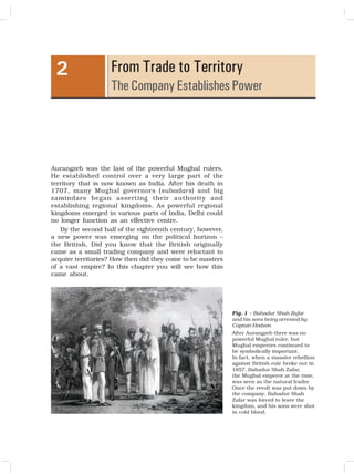 9
From Trade to Territory
The Company Establishes Power
2
Aurangzeb was the last of the powerful Mughal rulers.
He established control over a very large part of the
territory that is now known as India. After his death in
1707, many Mughal governors (subadars) and big
zamindars began asserting their authority and
establishing regional kingdoms. As powerful regional
kingdoms emerged in various parts of India, Delhi could
no longer function as an effective centre.
By the second half of the eighteenth century, however,
a new power was emerging on the political horizon –
the British. Did you know that the British originally
came as a small trading company and were reluctant to
acquire territories? How then did they come to be masters
of a vast empire? In this chapter you will see how this
came about.
Fig. 1 – Bahadur Shah Zafar
and his sons being arrested by
Captain Hodson
After Aurangzeb there was no
powerful Mughal ruler, but
Mughal emperors continued to
be symbolically important.
In fact, when a massive rebellion
against British rule broke out in
1857, Bahadur Shah Zafar,
the Mughal emperor at the time,
was seen as the natural leader.
Once the revolt was put down by
the company, Bahadur Shah
Zafar was forced to leave the
kingdom, and his sons were shot
in cold blood.
 