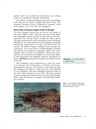 11
goods. Trade was carried on with arms and trading
posts were protected through fortification.
This effort to fortify settlements and carry on profitable
trade also led to intense conflict with local rulers. The
company therefore found it difficult to separate trade
from politics. Let us see how this happened.
East India Company begins trade in Bengal
The first English factory was set up on the banks of
the river Hugli in 1651. This was the base from which
the Company’s traders, known at that time as “factors”,
operated. The factory had a warehouse where goods
for export were stored, and it had offices where Company
officials sat. As trade expanded, the Company persuaded
merchants and traders to come and settle near the
factory. By 1696 it began building a fort around the
settlement. Two years later it bribed Mughal officials
into giving the Company zamindari rights over three
villages. One of these was Kalikata, which later grew
into the city of Calcutta or Kolkata as it is known today.
It also persuaded the Mughal emperor Aurangzeb to
issue a farman granting the Company the right to trade
duty free.
The Company tried continuously to press for more
concessions and manipulate existing privileges.
Aurangzeb’s farman, for instance, had granted only
the Company the right to trade duty free. But officials
of the Company, who were carrying on private trade on
the side, were expected to pay duty. This they refused
to pay, causing an enormous loss of revenue for Bengal.
How could the Nawab of Bengal, Murshid Quli Khan,
not protest?
Fig. 3 – Local boats bring goods
from ships in Madras, painted by
William Simpson, 1867
FROM TRADE TO TERRITORY
Farman – A royal edict,
a royal order
 