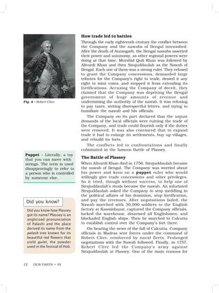 OUR PASTS – III
12
How trade led to battles
Through the early eighteenth century the conflict between
the Company and the nawabs of Bengal intensified.
After the death of Aurangzeb, the Bengal nawabs asserted
their power and autonomy, as other regional powers were
doing at that time. Murshid Quli Khan was followed by
Alivardi Khan and then Sirajuddaulah as the Nawab of
Bengal. Each one of them was a strong ruler. They refused
to grant the Company concessions, demanded large
tributes for the Company’s right to trade, denied it any
right to mint coins, and stopped it from extending its
fortifications. Accusing the Company of deceit, they
claimed that the Company was depriving the Bengal
government of huge amounts of revenue and
undermining the authority of the nawab. It was refusing
to pay taxes, writing disrespectful letters, and trying to
humiliate the nawab and his officials.
The Company on its part declared that the unjust
demands of the local officials were ruining the trade of
the Company, and trade could flourish only if the duties
were removed. It was also convinced that to expand
trade it had to enlarge its settlements, buy up villages,
and rebuild its forts.
The conflicts led to confrontations and finally
culminated in the famous Battle of Plassey.
The Battle of Plassey
When Alivardi Khan died in 1756, Sirajuddaulah became
the nawab of Bengal. The Company was worried about
his power and keen on a puppet ruler who would
willingly give trade concessions and other privileges.
So it tried, though without success, to help one of
Sirajuddaulah’s rivals become the nawab. An infuriated
Sirajuddaulah asked the Company to stop meddling in
the political affairs of his dominion, stop fortification,
and pay the revenues. After negotiations failed, the
Nawab marched with 30,000 soldiers to the English
factory at Kassimbazar, captured the Company officials,
locked the warehouse, disarmed all Englishmen, and
blockaded English ships. Then he marched to Calcutta
to establish control over the Company’s fort there.
On hearing the news of the fall of Calcutta, Company
officials in Madras sent forces under the command of
Robert Clive, reinforced by naval fleets. Prolonged
negotiations with the Nawab followed. Finally, in 1757,
Robert Clive led the Company’s army against
Sirajuddaulah at Plassey. One of the main reasons for
Fig. 4 – Robert Clive
Did you know?
Did you know how Plassey
got its name? Plassey is an
anglicised pronunciation
of Palashi and the place
derived its name from the
palash tree known for its
beautiful red flowers that
yield gulal, the powder
used in the festival of Holi.
Puppet – Literally, a toy
that you can move with
strings. The term is used
disapprovingly to refer to
a person who is controlled
by someone else.
 