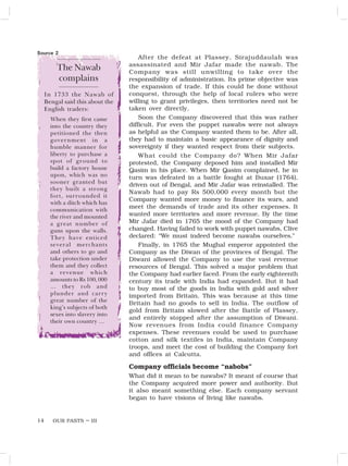 OUR PASTS – III
14
After the defeat at Plassey, Sirajuddaulah was
assassinated and Mir Jafar made the nawab. The
Company was still unwilling to take over the
responsibility of administration. Its prime objective was
the expansion of trade. If this could be done without
conquest, through the help of local rulers who were
willing to grant privileges, then territories need not be
taken over directly.
Soon the Company discovered that this was rather
difficult. For even the puppet nawabs were not always
as helpful as the Company wanted them to be. After all,
they had to maintain a basic appearance of dignity and
sovereignty if they wanted respect from their subjects.
What could the Company do? When Mir Jafar
protested, the Company deposed him and installed Mir
Qasim in his place. When Mir Qasim complained, he in
turn was defeated in a battle fought at Buxar (1764),
driven out of Bengal, and Mir Jafar was reinstalled. The
Nawab had to pay Rs 500,000 every month but the
Company wanted more money to finance its wars, and
meet the demands of trade and its other expenses. It
wanted more territories and more revenue. By the time
Mir Jafar died in 1765 the mood of the Company had
changed. Having failed to work with puppet nawabs, Clive
declared: “We must indeed become nawabs ourselves.”
Finally, in 1765 the Mughal emperor appointed the
Company as the Diwan of the provinces of Bengal. The
Diwani allowed the Company to use the vast revenue
resources of Bengal. This solved a major problem that
the Company had earlier faced. From the early eighteenth
century its trade with India had expanded. But it had
to buy most of the goods in India with gold and silver
imported from Britain. This was because at this time
Britain had no goods to sell in India. The outflow of
gold from Britain slowed after the Battle of Plassey,
and entirely stopped after the assumption of Diwani.
Now revenues from India could finance Company
expenses. These revenues could be used to purchase
cotton and silk textiles in India, maintain Company
troops, and meet the cost of building the Company fort
and offices at Calcutta.
Company officials become “nabobs”
What did it mean to be nawabs? It meant of course that
the Company acquired more power and authority. But
it also meant something else. Each company servant
began to have visions of living like nawabs.
The Nawab
complains
Source 2
In 1733 the Nawab of
Bengal said this about the
English traders:
When they first came
into the country they
petitioned the then
government in a
humble manner for
liberty to purchase a
spot of ground to
build a factory house
upon, which was no
sooner granted but
they built a strong
fort, surrounded it
with a ditch which has
communication with
the river and mounted
a great number of
guns upon the walls.
They have enticed
several merchants
and others to go and
take protection under
them and they collect
a revenue which
amounts to Rs 100, 000
… they rob and
plunder and carry
great number of the
king’s subjects of both
sexes into slavery into
their own country …
 
