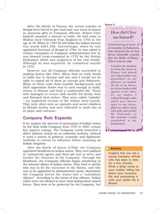 15
After the Battle of Plassey the actual nawabs of
Bengal were forced to give land and vast sums of money
as personal gifts to Company officials. Robert Clive
himself amassed a fortune in India. He had come to
Madras (now Chennai) from England in 1743 at the
age of 18. When in 1767 he left India his Indian fortune
was worth £401,102. Interestingly, when he was
appointed Governor of Bengal in 1764, he was asked to
remove corruption in Company administration but he
was himself cross-examined in 1772 by the British
Parliament which was suspicious of his vast wealth.
Although he was acquitted, he committed suicide
in 1774.
However, not all Company officials succeeded in
making money like Clive. Many died an early death
in India due to disease and war and it would not be
right to regard all of them as corrupt and dishonest.
Many of them came from humble backgrounds and
their uppermost desire was to earn enough in India,
return to Britain and lead a comfortable life. Those
who managed to return with wealth led flashy lives
and flaunted their riches. They were called “nabobs”
– an anglicised version of the Indian word nawab.
They were often seen as upstarts and social climbers
in British society and were ridiculed or made fun of
in plays and cartoons.
Company Rule Expands
If we analyse the process of annexation of Indian states
by the East India Company from 1757 to 1857, certain
key aspects emerge. The Company rarely launched a
direct military attack on an unknown territory. Instead
it used a variety of political, economic and diplomatic
methods to extend its influence before annexing an
Indian kingdom.
After the Battle of Buxar (1764), the Company
appointed Residents in Indian states. They were political
or commercial agents and their job was to serve and
further the interests of the Company. Through the
Residents, the Company officials began interfering in
the internal affairs of Indian states. They tried to decide
who was to be the successor to the throne, and who
was to be appointed in administrative posts. Sometimes
the Company forced the states into a “subsidiary
alliance”. According to the terms of this alliance, Indian
rulers were not allowed to have their independent armed
forces. They were to be protected by the Company, but
Imagine that you are a
young Company official
who has been in India
for a few months.
Write a letter home to
your mother telling her
about your luxurious
life and contrasting it
with your earlier life in
Britain.
Activity
How did Clive
see himself?
At his hearing in front of
aCommitteein Parliament,
Clive declared that he had
shown admirable restraint
after the Battle of Plassey.
This is what he said:
Consider the situation
in which the victory at
Plassey had placed
me! A great prince was
dependent on my
pleasure; an opulent
city lay at my mercy;
its richest bankers bid
against each other
for my smiles; I
walked through vaults
which were thrown
open to me alone,
piled on either hand
with gold and jewels!
Mr Chairman, at
this moment I stand
astonished at my
moderation.
Source 3
FROM TRADE TO TERRITORY

 