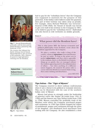 OUR PASTS – III
16
Source 4
Fig. 7 – Nawab Shujauddaulah
of Awadh, with his sons and the
British Resident, painted by Tilly
Kettle (oil, 1772)
The treaties that followed the
Battle of Buxar forced Nawab
Shujauddaulah to give up much
of his authority. Here, however,
he poses in regal splendour,
towering over the Resident.
Injunction – Instruction
Subservience –
Submissiveness
had to pay for the “subsidiary forces” that the Company
was supposed to maintain for the purpose of this
protection. If the Indian rulers failed to make the payment,
then part of their territory was taken away as penalty.
For example, when Richard Wellesley was Governor-
General (1798-1805), the Nawab of Awadh was forced
to give over half of his territory to the Company in 1801,
as he failed to pay for the “subsidiary forces”. Hyderabad
was also forced to cede territories on similar grounds.
What power did the Resident have?
This is what James Mill, the famous economist and
political philosopher from Scotland, wrote about the
residents appointed by the Company.
We place a resident, who really is king of the
country, whatever injunctions
injunctions
injunctions
injunctions
injunctions of non-interference
he may act under. As long as the prince acts in
perfect subservience
subservience
subservience
subservience
subservience, and does what is agreeable
to the residents, that is, to the British Government,
things go on quietly; they are managed without
the resident appearing much in the administration
of affairs … but when anything of a different
nature happens, the moment the prince takes a
course which the British Government think wrong,
then comes clashing and disturbance.
James Mill (1832)
Tipu Sultan – The “Tiger of Mysore”
The Company resorted to direct military confrontation
when it saw a threat to its political or economic interests.
This can be illustrated with the case of the southern
Indian state of Mysore.
Mysore had grown in strength under the leadership
of powerful rulers like Haidar Ali (ruled from 1761 to
1782) and his famous son Tipu Sultan (ruled from 1782
to 1799). Mysore controlled the profitable trade of the
Malabar coast where the Company purchased pepper
and cardamom. In 1785 Tipu Sultan stopped the export
of sandalwood, pepper and cardamom through the ports
of his kingdom, and disallowed local merchants from
trading with the Company. He also established a close
Fig. 8 – Tipu Sultan
 