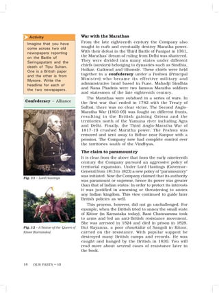 OUR PASTS – III
18
War with the Marathas
From the late eighteenth century the Company also
sought to curb and eventually destroy Maratha power.
With their defeat in the Third Battle of Panipat in 1761,
the Marathas’ dream of ruling from Delhi was shattered.
They were divided into many states under different
chiefs (sardars) belonging to dynasties such as Sindhia,
Holkar, Gaikwad and Bhonsle. These chiefs were held
together in a confederacy under a Peshwa (Principal
Minister) who became its effective military and
administrative head based in Pune. Mahadji Sindhia
and Nana Phadnis were two famous Maratha soldiers
and statesmen of the late eighteenth century.
The Marathas were subdued in a series of wars. In
the first war that ended in 1782 with the Treaty of
Salbai, there was no clear victor. The Second Anglo-
Maratha War (1803-05) was fought on different fronts,
resulting in the British gaining Orissa and the
territories north of the Yamuna river including Agra
and Delhi. Finally, the Third Anglo-Maratha War of
1817-19 crushed Maratha power. The Peshwa was
removed and sent away to Bithur near Kanpur with a
pension. The Company now had complete control over
the territories south of the Vindhyas.
The claim to paramountcy
It is clear from the above that from the early nineteenth
century the Company pursued an aggressive policy of
territorial expansion. Under Lord Hastings (Governor-
General from 1813 to 1823) a new policy of “paramountcy”
was initiated. Now the Company claimed that its authority
was paramount or supreme, hence its power was greater
than that of Indian states. In order to protect its interests
it was justified in annexing or threatening to annex
any Indian kingdom. This view continued to guide later
British policies as well.
This process, however, did not go unchallenged. For
example, when the British tried to annex the small state
of Kitoor (in Karnataka today), Rani Channamma took
to arms and led an anti-British resistance movement.
She was arrested in 1824 and died in prison in 1829.
But Rayanna, a poor chowkidar of Sangoli in Kitoor,
carried on the resistance. With popular support he
destroyed many British camps and records. He was
caught and hanged by the British in 1830. You will
read more about several cases of resistance later in
the book.
Fig. 11 – Lord Hastings
.
Confederacy – Alliance
Activity
Imagine that you have
come across two old
newspapers reporting
on the Battle of
Seringapatam and the
death of Tipu Sultan.
One is a British paper
and the other is from
Mysore. Write the
headline for each of
the two newspapers.

Fig. 12 – A Statue of the Queen of
Kitoor (Karnataka)
 
