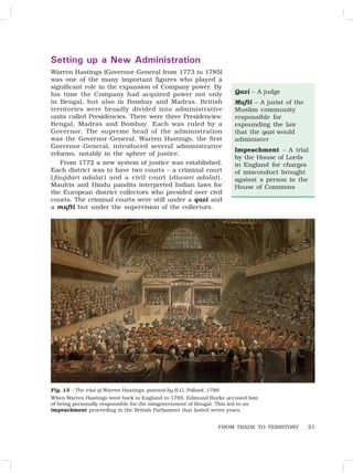 21
Setting up a New Administration
Warren Hastings (Governor-General from 1773 to 1785)
was one of the many important figures who played a
significant role in the expansion of Company power. By
his time the Company had acquired power not only
in Bengal, but also in Bombay and Madras. British
territories were broadly divided into administrative
units called Presidencies. There were three Presidencies:
Bengal, Madras and Bombay. Each was ruled by a
Governor. The supreme head of the administration
was the Governor-General. Warren Hastings, the first
Governor-General, introduced several administrative
reforms, notably in the sphere of justice.
From 1772 a new system of justice was established.
Each district was to have two courts – a criminal court
( faujdari adalat ) and a civil court (diwani adalat).
Maulvis and Hindu pandits interpreted Indian laws for
the European district collectors who presided over civil
courts. The criminal courts were still under a qazi and
a mufti but under the supervision of the collectors.
Qazi – A judge
Mufti – A jurist of the
Muslim community
responsible for
expounding the law
that the qazi would
administer
Impeachment – A trial
by the House of Lords
in England for charges
of misconduct brought
against a person in the
House of Commons
Fig. 15 – The trial of Warren Hastings, painted by R.G. Pollard, 1789
When Warren Hastings went back to England in 1785, Edmund Burke accused him
of being personally responsible for the misgovernment of Bengal. This led to an
impeachment proceeding in the British Parliament that lasted seven years.
FROM TRADE TO TERRITORY
 