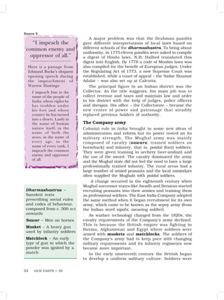 OUR PASTS – III
22
A major problem was that the Brahman pandits
gave different interpretations of local laws based on
different schools of the dharmashastra. To bring about
uniformity, in 1775 eleven pandits were asked to compile
a digest of Hindu laws. N.B. Halhed translated this
digest into English. By 1778 a code of Muslim laws was
also compiled for the benefit of European judges. Under
the Regulating Act of 1773, a new Supreme Court was
established, while a court of appeal – the Sadar Nizamat
Adalat – was also set up at Calcutta.
The principal figure in an Indian district was the
Collector. As the title suggests, his main job was to
collect revenue and taxes and maintain law and order
in his district with the help of judges, police officers
and darogas. His office – the Collectorate – became the
new centre of power and patronage that steadily
replaced previous holders of authority.
The Company army
Colonial rule in India brought in some new ideas of
administration and reform but its power rested on its
military strength. The Mughal army was mainly
composed of cavalry (sawars: trained soldiers on
horseback) and infantry, that is, paidal (foot) soldiers.
They were given training in archery (teer-andazi) and
the use of the sword. The cavalry dominated the army
and the Mughal state did not feel the need to have a large
professionally trained infantry. The rural areas had a
large number of armed peasants and the local zamindars
often supplied the Mughals with paidal soldiers.
A change occurred in the eighteenth century when
Mughal successor states like Awadh and Benaras started
recruiting peasants into their armies and training them
as professional soldiers. The East India Company adopted
the same method when it began recruitment for its own
army, which came to be known as the sepoy army (from
the Indian word sipahi, meaning soldier).
As warfare technology changed from the 1820s, the
cavalry requirements of the Company’s army declined.
This is because the British empire was fighting in
Burma, Afghanistan and Egypt where soldiers were
armed with muskets and matchlocks. The soldiers of
the Company’s army had to keep pace with changing
military requirements and its infantry regiments now
became more important.
In the early nineteenth century the British began
to develop a uniform military culture. Soldiers were
Here is a passage from
Edmund Burke’s eloquent
opening speech during
the impeachment of
Warren Hastings:
I impeach him in the
name of the people of
India, whose rights he
has trodden under
his foot and whose
country he has turned
into a desert. Lastly in
the name of human
nature itself, in the
name of both the
sexes, in the name of
every age, in the
name of every rank, I
impeach the common
enemy and oppressor
of all.
Source 5
“I impeach the
common enemy and
oppressor of all.”
Dharmashastras –
Sanskrit texts
prescribing social rules
and codes of behaviour,
composed from c. 500 BCE
onwards
Sawar – Men on horses
Musket – A heavy gun
used by infantry soldiers
Matchlock – An early
type of gun in which the
powder was ignited by a
match
 