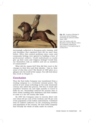 23
increasingly subjected to European-style training, drill
and discipline that regulated their life far more than
before. Often this created problems since caste and
community feelings were ignored in building a force of
professional soldiers. Could individuals so easily
give up their caste and religious feelings? Could they
see themselves only as soldiers and not as members
of communities?
What did the sepoys feel? How did they react to the
changes in their lives and their identity – that is, their
sense of who they were? The Revolt of 1857 gives us a
glimpse into the world of the sepoys. You will read about
this revolt in Chapter 5.
Conclusion
Thus the East India Company was transformed from a
trading company to a territorial colonial power. The
arrival of new steam technology in the early nineteenth
century also aided this process. Till then it would take
anywhere between six and eight months to travel to
India by sea. Steamships reduced the journey time to
three weeks enabling more Britishers and their families
to come to a far-off country like India.
By 1857 the Company came to exercise direct rule
over about 63 per cent of the territory and 78 per cent
of the population of the Indian subcontinent. Combined
with its indirect influence on the remaining territory
and population of the country, the East India Company
had virtually the whole of India under its control.
Fig. 16 – A sawar of Bengal in
the service of the Company,
painted by an unknown Indian
artist, 1780
After the battles with the
Marathas and the Mysore rulers,
the Company realised the
importance of strengthening its
cavalry force.
FROM TRADE TO TERRITORY
 