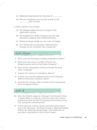 25
(c) Dalhousie implemented the Doctrine of ___________.
(d) Maratha kingdoms were located mainly in the
___________ part of India.
3. State whether true or false:
(a) The Mughal empire became stronger in the
eighteenth century.
(b) The English East India Company was the only
European company that traded with India.
(c) Maharaja Ranjit Singh was the ruler of Punjab.
(d) The British did not introduce administrative
changes in the territories they conquered.
Let’s discuss
4. What attracted European trading companies to India?
5. What were the areas of conflict between the
Bengal nawabs and the East India Company?
6. How did the assumption of Diwani benefit the East
India Company?
7. Explain the system of “subsidiary alliance”.
8. In what way was the administration of the Company
different from that of Indian rulers?
9. Describe the changes that occurred in the composition
of the Company’s army.
Let’s do
10. After the British conquest of Bengal, Calcutta grew from
a small village to a big city. Find out about the culture,
architecture and the life of Europeans and Indians of the
city during the colonial period.
11. Collect pictures, stories, poems and information about
any of the following – the Rani of Jhansi, Mahadji Sindhia,
Haidar Ali, Maharaja Ranjit Singh, Lord Dalhousie or
any other contemporary ruler of your region.
FROM TRADE TO TERRITORY
 