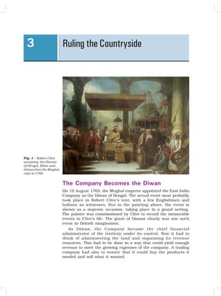 OUR PASTS – III
26
Fig. 1 – Robert Clive
accepting the Diwani
of Bengal, Bihar and
Orissa from the Mughal
ruler in 1765
The Company Becomes the Diwan
On 12 August 1765, the Mughal emperor appointed the East India
Company as the Diwan of Bengal. The actual event most probably
took place in Robert Clive’s tent, with a few Englishmen and
Indians as witnesses. But in the painting above, the event is
shown as a majestic occasion, taking place in a grand setting.
The painter was commissioned by Clive to record the memorable
events in Clive’s life. The grant of Diwani clearly was one such
event in British imagination.
As Diwan, the Company became the chief financial
administrator of the territory under its control. Now it had to
think of administering the land and organising its revenue
resources. This had to be done in a way that could yield enough
revenue to meet the growing expenses of the company. A trading
company had also to ensure that it could buy the products it
needed and sell what it wanted.
Ruling the Countryside
3
 