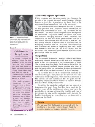 OUR PASTS – III
28
The need to improve agriculture
If the economy was in ruins, could the Company be
certain of its revenue income? Most Company officials
began to feel that investment in land had to be
encouraged and agriculture had to be improved.
How was this to be done? After two decades of debate
on the question, the Company finally introduced the
Permanent Settlement in 1793. By the terms of the
settlement, the rajas and taluqdars were recognised
as zamindars. They were asked to collect rent from
the peasants and pay revenue to the Company. The
amount to be paid was fixed permanently, that is, it
was not to be increased ever in future. It was felt that
this would ensure a regular flow of revenue into the
Company’s coffers and at the same time encourage
the zamindars to invest in improving the land. Since
the revenue demand of the state would not be
increased, the zamindar would benefit from increased
production from the land.
The problem
The Permanent Settlement, however, created problems.
Company officials soon discovered that the zamindars
were in fact not investing in the improvement of land.
The revenue that had been fixed was so high that the
zamindars found it difficult to pay. Anyone who failed to
pay the revenue lost his zamindari. Numerous zamindaris
were sold off at auctions organised by the Company.
By the first decade of the nineteenth century the
situation changed. The prices in the market rose and
cultivation slowly expanded. This meant an increase in
the income of the zamindars but no gain for the
Company since it could not increase a revenue demand
that had been fixed permanently
Even then the zamindars did not have an interest in
improving the land. Some had lost their lands in the
earlier years of the settlement; others now saw the
possibility of earning without the trouble and risk of
investment. As long as the zamindars could give out the
land to tenants and get rent, they were not interested in
improving the land.
Fig. 3 – Charles Cornwallis
Cornwallis was the Governor-
General of India when the
Permanent Settlement was
introduced.
Colebrook on
Bengal ryots
In many villages of
Bengal, some of the
powerful ryots did not
cultivate, but instead
gave out their lands to
others (the under-tenants),
taking from them very
high rents. In 1806, H. T.
Colebrook described the
conditions of these under-
tenants in Bengal:
The under-tenants,
depressed by an
excessive rent in kind,
and by usurious returns
for the cattle, seed, and
subsistence, advanced
to them, can never
extricate themselves
from debt. In so abject
a state, they cannot
labour in spirit, while
they earn a scanty
subsistence without
hope of bettering their
situation.
Activity

Why do you think Colebrook is concerned with the
conditions of the under-ryots in Bengal? Read the
preceding pages and suggest possible reasons.
Source 1
H.T.
 
