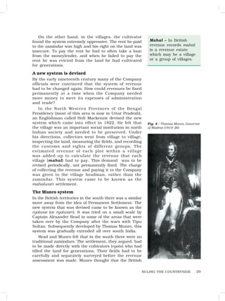 29
On the other hand, in the villages, the cultivator
found the system extremely oppressive. The rent he paid
to the zamindar was high and his right on the land was
insecure. To pay the rent he had to often take a loan
from the moneylender, and when he failed to pay the
rent he was evicted from the land he had cultivated
for generations.
A new system is devised
By the early nineteenth century many of the Company
officials were convinced that the system of revenue
had to be changed again. How could revenues be fixed
permanently at a time when the Company needed
more money to meet its expenses of administration
and trade?
In the North Western Provinces of the Bengal
Presidency (most of this area is now in Uttar Pradesh),
an Englishman called Holt Mackenzie devised the new
system which came into effect in 1822. He felt that
the village was an important social institution in north
Indian society and needed to be preserved. Under
his directions, collectors went from village to village,
inspecting the land, measuring the fields, and recording
the customs and rights of different groups. The
estimated revenue of each plot within a village
was added up to calculate the revenue that each
village (mahal) had to pay. This demand was to be
revised periodically, not permanently fixed. The charge
of collecting the revenue and paying it to the Company
was given to the village headman, rather than the
zamindar. This system came to be known as the
mahalwari settlement.
The Munro system
In the British territories in the south there was a similar
move away from the idea of Permanent Settlement. The
new system that was devised came to be known as the
ryotwar (or ryotwari ). It was tried on a small scale by
Captain Alexander Read in some of the areas that were
taken over by the Company after the wars with Tipu
Sultan. Subsequently developed by Thomas Munro, this
system was gradually extended all over south India.
Read and Munro felt that in the south there were no
traditional zamindars. The settlement, they argued, had
to be made directly with the cultivators (ryots) who had
tilled the land for generations. Their fields had to be
carefully and separately surveyed before the revenue
assessment was made. Munro thought that the British
RULING THE COUNTRYSIDE
Mahal – In British
revenue records mahal
is a revenue estate
which may be a village
or a group of villages.
Fig. 4 – Thomas Munro, Governor
of Madras (1819-26)
 