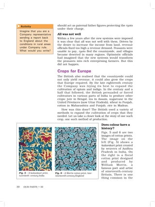 OUR PASTS – III
30
should act as paternal father figures protecting the ryots
under their charge.
All was not well
Within a few years after the new systems were imposed
it was clear that all was not well with them. Driven by
the desire to increase the income from land, revenue
officials fixed too high a revenue demand. Peasants were
unable to pay, ryots fled the countryside, and villages
became deserted in many regions. Optimistic officials
had imagined that the new systems would transform
the peasants into rich enterprising farmers. But this
did not happen.
Crops for Europe
The British also realised that the countryside could
not only yield revenue, it could also grow the crops
that Europe required. By the late eighteenth century
the Company was trying its best to expand the
cultivation of opium and indigo. In the century and a
half that followed, the British persuaded or forced
cultivators in various parts of India to produce other
crops: jute in Bengal, tea in Assam, sugarcane in the
United Provinces (now Uttar Pradesh), wheat in Punjab,
cotton in Maharashtra and Punjab, rice in Madras.
How was this done? The British used a variety of
methods to expand the cultivation of crops that they
needed. Let us take a closer look at the story of one such
crop, one such method of production.
Does colour have a
history?
Figs. 5 and 6 are two
images of cotton prints.
The image on the
left (Fig. 5) shows a
kalamkari print created
by weavers of Andhra
Pradesh in India. On
the right is a floral
cotton print designed
and produced by
William Morris, a
famous poet and artist
of nineteenth-century
Britain. There is one
thing common in the
Fig. 5 – A kalamkari print,
twentieth- century India
Fig. 6 – A Morris cotton print, late-
nineteenth-century England
Activity

Imagine that you are a
Company representative
sending a report back
to England about the
conditions in rural areas
under Company rule.
What would you write?
 