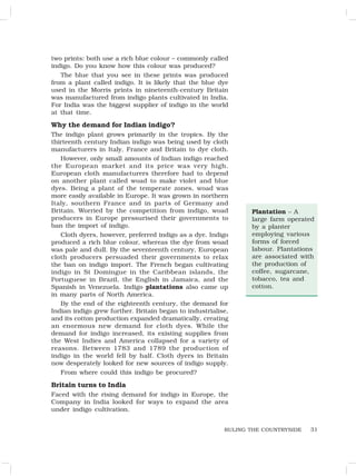31
RULING THE COUNTRYSIDE
two prints: both use a rich blue colour – commonly called
indigo. Do you know how this colour was produced?
The blue that you see in these prints was produced
from a plant called indigo. It is likely that the blue dye
used in the Morris prints in nineteenth-century Britain
was manufactured from indigo plants cultivated in India.
For India was the biggest supplier of indigo in the world
at that time.
Why the demand for Indian indigo?
The indigo plant grows primarily in the tropics. By the
thirteenth century Indian indigo was being used by cloth
manufacturers in Italy, France and Britain to dye cloth.
However, only small amounts of Indian indigo reached
the European market and its price was very high.
European cloth manufacturers therefore had to depend
on another plant called woad to make violet and blue
dyes. Being a plant of the temperate zones, woad was
more easily available in Europe. It was grown in northern
Italy, southern France and in parts of Germany and
Britain. Worried by the competition from indigo, woad
producers in Europe pressurised their governments to
ban the import of indigo.
Cloth dyers, however, preferred indigo as a dye. Indigo
produced a rich blue colour, whereas the dye from woad
was pale and dull. By the seventeenth century, European
cloth producers persuaded their governments to relax
the ban on indigo import. The French began cultivating
indigo in St Domingue in the Caribbean islands, the
Portuguese in Brazil, the English in Jamaica, and the
Spanish in Venezuela. Indigo plantations also came up
in many parts of North America.
By the end of the eighteenth century, the demand for
Indian indigo grew further. Britain began to industrialise,
and its cotton production expanded dramatically, creating
an enormous new demand for cloth dyes. While the
demand for indigo increased, its existing supplies from
the West Indies and America collapsed for a variety of
reasons. Between 1783 and 1789 the production of
indigo in the world fell by half. Cloth dyers in Britain
now desperately looked for new sources of indigo supply.
From where could this indigo be procured?
Britain turns to India
Faced with the rising demand for indigo in Europe, the
Company in India looked for ways to expand the area
under indigo cultivation.
Plantation – A
large farm operated
by a planter
employing various
forms of forced
labour. Plantations
are associated with
the production of
coffee, sugarcane,
tobacco, tea and
cotton.
 