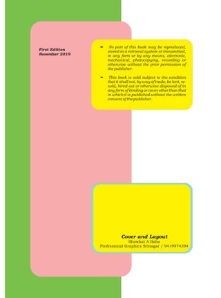 First Edition
November 2019
# No part of this book may be reproduced,
stored in a retrieval system or transmitted,
in any form or by any means, electronic,
mechanical, photocopying, recording or
otherwise without the prior permission of
the publisher.
# This book is sold subject to the condition
that it shall not, by way of trade, be lent, re-
sold, hired out or otherwise disposed of in
any form of binding or cover other than that
in which it is published without the written
consent of the publisher.
Cover and Layout
Showkat A Baba
Professional Graphics Srinagar / 9419974394
 