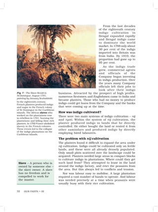 OUR PASTS – III
32
From the last decades
of the eighteenth century
indigo cultivation in
Bengal expanded rapidly
and Bengal indigo came
to dominate the world
market. In 1788 only about
30 per cent of the indigo
imported into Britain was
from India. By 1810, the
proportion had gone up to
95 per cent.
As the indigo trade
grew, commercial agents
and officials of the
Company began investing
in indigo production. Over
the years many Company
officials left their jobs to
look after their indigo
business. Attracted by the prospect of high profits,
numerous Scotsmen and Englishmen came to India and
became planters. Those who had no money to produce
indigo could get loans from the Company and the banks
that were coming up at the time.
How was indigo cultivated?
There were two main systems of indigo cultivation – nij
and ryoti. Within the system of nij cultivation, the
planter produced indigo in lands that he directly
controlled. He either bought the land or rented it from
other zamindars and produced indigo by directly
employing hired labourers.
The problem with nij cultivation
The planters found it difficult to expand the area under
nij cultivation. Indigo could be cultivated only on fertile
lands, and these were all already densely populated.
Only small plots scattered over the landscape could be
acquired. Planters needed large areas in compact blocks
to cultivate indigo in plantations. Where could they get
such land from? They attempted to lease in the land
around the indigo factory, and evict the peasants from
the area. But this always led to conflicts and tension.
Nor was labour easy to mobilise. A large plantation
required a vast number of hands to operate. And labour
was needed precisely at a time when peasants were
usually busy with their rice cultivation.
Fig. 7 – The Slave Revolt in
St Domingue, August 1791,
painting by January Scuhodolski
In the eighteenth century,
French planters produced indigo
and sugar in the French colony
of St Domingue in the Caribbean
islands. The African slaves who
worked on the plantations rose
in rebellion in 1791, burning the
plantations and killing their rich
planters. In 1792 France abolished
slavery in the French colonies.
These events led to the collapse
of the indigo plantations on the
Caribbean islands.
Slave – A person who is
owned by someone else –
the slave owner. A slave
has no freedom and is
compelled to work for
the master.
 