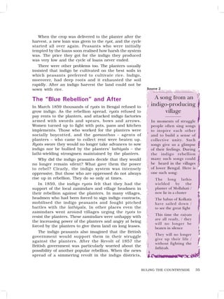 35
When the crop was delivered to the planter after the
harvest, a new loan was given to the ryot, and the cycle
started all over again. Peasants who were initially
tempted by the loans soon realised how harsh the system
was. The price they got for the indigo they produced
was very low and the cycle of loans never ended.
There were other problems too. The planters usually
insisted that indigo be cultivated on the best soils in
which peasants preferred to cultivate rice. Indigo,
moreover, had deep roots and it exhausted the soil
rapidly. After an indigo harvest the land could not be
sown with rice.
The “Blue Rebellion” and After
In March 1859 thousands of ryots in Bengal refused to
grow indigo. As the rebellion spread, ryots refused to
pay rents to the planters, and attacked indigo factories
armed with swords and spears, bows and arrows.
Women turned up to fight with pots, pans and kitchen
implements. Those who worked for the planters were
socially boycotted, and the gomasthas – agents of
planters – who came to collect rent were beaten up.
Ryots swore they would no longer take advances to sow
indigo nor be bullied by the planters’ lathiyals – the
lathi-wielding strongmen maintained by the planters.
Why did the indigo peasants decide that they would
no longer remain silent? What gave them the power
to rebel? Clearly, the indigo system was intensely
oppressive. But those who are oppressed do not always
rise up in rebellion. They do so only at times.
In 1859, the indigo ryots felt that they had the
support of the local zamindars and village headmen in
their rebellion against the planters. In many villages,
headmen who had been forced to sign indigo contracts,
mobilised the indigo peasants and fought pitched
battles with the lathiyals. In other places even the
zamindars went around villages urging the ryots to
resist the planters. These zamindars were unhappy with
the increasing power of the planters and angry at being
forced by the planters to give them land on long leases.
The indigo peasants also imagined that the British
government would support them in their struggle
against the planters. After the Revolt of 1857 the
British government was particularly worried about the
possibility of another popular rebellion. When the news
spread of a simmering revolt in the indigo districts,
A song from an
indigo-producing
village
In moments of struggle
people often sing songs
to inspire each other
and to build a sense of
collective unity. Such
songs give us a glimpse
of their feelings. During
the indigo rebellion
many such songs could
be heard in the villages
of lower Bengal. Here is
one such song:
The long lathis
wielded by the
planter of Mollahati /
now lie in a cluster
The babus of Kolkata
have sailed down /
to see the great fight
This time the raiyats
are all ready, / they
will no longer be
beaten in silence
They will no longer
give up their life /
without fighting the
lathiyals.
Source 2
RULING THE COUNTRYSIDE
 