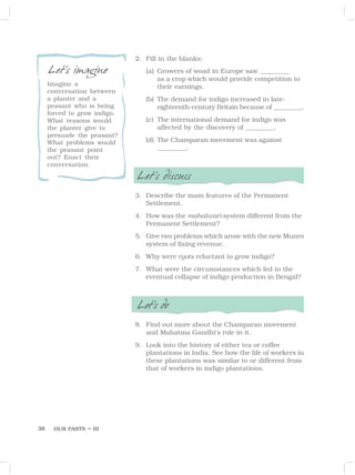 OUR PASTS – III
38
2. Fill in the blanks:
(a) Growers of woad in Europe saw __________
as a crop which would provide competition to
their earnings.
(b) The demand for indigo increased in late-
eighteenth-century Britain because of __________.
(c) The international demand for indigo was
affected by the discovery of __________.
(d) The Champaran movement was against
__________.
Let’s discuss
3. Describe the main features of the Permanent
Settlement.
4. How was the mahalwari system different from the
Permanent Settlement?
5. Give two problems which arose with the new Munro
system of fixing revenue.
6. Why were ryots reluctant to grow indigo?
7. What were the circumstances which led to the
eventual collapse of indigo production in Bengal?
Let’s do
8. Find out more about the Champaran movement
and Mahatma Gandhi’s role in it.
9. Look into the history of either tea or coffee
plantations in India. See how the life of workers in
these plantations was similar to or different from
that of workers in indigo plantations.
Let’s imagine
Imagine a
conversation between
a planter and a
peasant who is being
forced to grow indigo.
What reasons would
the planter give to
persuade the peasant?
What problems would
the peasant point
out? Enact their
conversation.
 