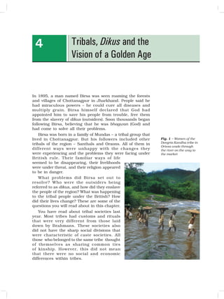 39
Tribals, Dikus and the
Vision of a Golden Age
4
In 1895, a man named Birsa was seen roaming the forests
and villages of Chottanagpur in Jharkhand. People said he
had miraculous powers – he could cure all diseases and
multiply grain. Birsa himself declared that God had
appointed him to save his people from trouble, free them
from the slavery of dikus (outsiders). Soon thousands began
following Birsa, believing that he was bhagwan (God) and
had come to solve all their problems.
Birsa was born in a family of Mundas – a tribal group that
lived in Chottanagpur. But his followers included other
tribals of the region – Santhals and Oraons. All of them in
different ways were unhappy with the changes they
were experiencing and the problems they were facing under
British rule. Their familiar ways of life
seemed to be disappearing, their livelihoods
were under threat, and their religion appeared
to be in danger.
What problems did Birsa set out to
resolve? Who were the outsiders being
referred to as dikus, and how did they enslave
the people of the region? What was happening
to the tribal people under the British? How
did their lives change? These are some of the
questions you will read about in this chapter.
You have read about tribal societies last
year. Most tribes had customs and rituals
that were very different from those laid
down by Brahmans. These societies also
did not have the sharp social divisions that
were characteristic of caste societies. All
those who belonged to the same tribe thought
of themselves as sharing common ties
of kinship. However, this did not mean
that there were no social and economic
differences within tribes.
Fig. 1 – Women of the
Dongria Kandha tribe in
Orissa wade through
the river on the way to
the market
 