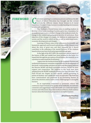 FOREWORD
Curriculum updating is a continuous process and hence the J&K
Board of School Education has brought out the revised
curricula for diﬀerent classes. Social Science is of crucial
importance because it helps learners in understanding environment
initsbroaderperspective.
This Textbook of Social Science aims at enabling students to
develop critical understanding of society and to lay a foundation for
an analytical and creative mindset. Change in the textbook entails the
change in the content and pedagogical practice of curriculum. Main
objective of this change is to enable the children to understand the
society and the world in which we live as well as understand socio-
economicdevelopmentsandchanges.
Learning of History aims at the cultivation of a scienti ic and
humanistic approach and forward outlook towards life. History is not
about the story of great men and their conquest but it should
contribute in the widening of the mental horizons of the students
basedonhowmenhavelivedandprogressedthroughages.
In the light of the NCF-2005, the social and cultural aspects of
the history of J&K and Ladakh have been included in the book. It is
hoped that through the perception of local history, the students are in
apositiontounderstandthelocalhistory.
IappreciatethehardworkdonebytheAcademicDivisionand
textbookdevelopmentcommitteeresponsibleforthedevelopmentof
thisbook.Iacknowledgeandplaceonrecordmydeepappreciationto
the Director NCERT and Head curriculum Division, NCERT for their
support and cooperation. The contents in this book have been
adopted from the NCERT textbook of History for class VIII titled “ Our
Pasts III”and one chapter on local speci ic content pertaining to
Jammu & Kashmir and Ladakh has been incorporated. The book has
been contextualized and presented in an interesting manner to
attracttheattentionandtocreateasenseofbelongingnessamongthe
learners.
As an orgnisation committed to systematic reform and
continuous improvement in the quality of its textbooks, we welcome
comments and suggestions which will enable us to undertake further
revisionandre inement.IhopethistextbookofHistoryshallsensitize
learnersaboutthehistoricalperspectiveinanexplicit manner.
(Prof.Veena Pandita)
Chairperson
 