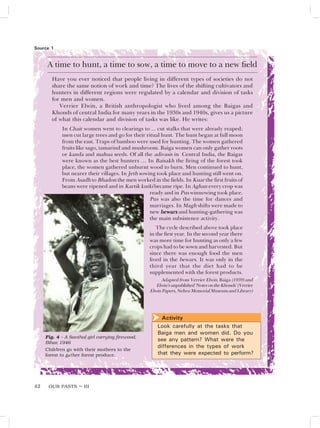 OUR PASTS – III
42
A time to hunt, a time to sow, a time to move to a new field
Have you ever noticed that people living in different types of societies do not
share the same notion of work and time? The lives of the shifting cultivators and
hunters in different regions were regulated by a calendar and division of tasks
for men and women.
Verrier Elwin, a British anthropologist who lived among the Baigas and
Khonds of central India for many years in the 1930s and 1940s, gives us a picture
of what this calendar and division of tasks was like. He writes:
In Chait women went to clearings to ... cut stalks that were already reaped;
men cut large trees and go for their ritual hunt. The hunt began at full moon
from the east. Traps of bamboo were used for hunting. The women gathered
fruits like sago, tamarind and mushroom. Baiga women can only gather roots
or kanda and mahua seeds. Of all the adivasis in Central India, the Baigas
were known as the best hunters … In Baisakh the firing of the forest took
place, the women gathered unburnt wood to burn. Men continued to hunt,
but nearer their villages. In Jeth sowing took place and hunting still went on.
From Asadh to Bhadon the men worked in the fields. In Kuar the first fruits of
beans were ripened and in Kartik kutki became ripe. In Aghan every crop was
ready and in Pus winnowing took place.
Pus was also the time for dances and
marriages. In Magh shifts were made to
new bewars
bewars
bewars
bewars
bewars and hunting-gathering was
the main subsistence activity.
The cycle described above took place
in the first year. In the second year there
was more time for hunting as only a few
crops had to be sown and harvested. But
since there was enough food the men
lived in the bewars. It was only in the
third year that the diet had to be
supplemented with the forest products.
Adapted from Verrier Elwin, Baiga (1939) and
Elwin’sunpublished‘NotesontheKhonds’(Verrier
Elwin Papers, Nehru Memorial Museum and Library)
Source 1
Fig. 4 – A Santhal girl carrying firewood,
Bihar, 1946
Children go with their mothers to the
forest to gather forest produce.
Activity
Look carefully at the tasks that
Baiga men and women did. Do you
see any pattern? What were the
differences in the types of work
that they were expected to perform?

 