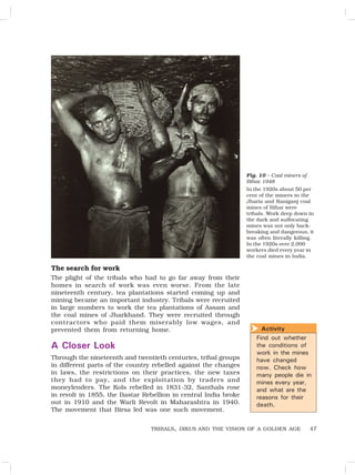 47
The search for work
The plight of the tribals who had to go far away from their
homes in search of work was even worse. From the late
nineteenth century, tea plantations started coming up and
mining became an important industry. Tribals were recruited
in large numbers to work the tea plantations of Assam and
the coal mines of Jharkhand. They were recruited through
contractors who paid them miserably low wages, and
prevented them from returning home.
A Closer Look
Through the nineteenth and twentieth centuries, tribal groups
in different parts of the country rebelled against the changes
in laws, the restrictions on their practices, the new taxes
they had to pay, and the exploitation by traders and
moneylenders. The Kols rebelled in 1831-32, Santhals rose
in revolt in 1855, the Bastar Rebellion in central India broke
out in 1910 and the Warli Revolt in Maharashtra in 1940.
The movement that Birsa led was one such movement.
Fig. 10 – Coal miners of
Bihar, 1948
In the 1920s about 50 per
cent of the miners in the
Jharia and Raniganj coal
mines of Bihar were
tribals. Work deep down in
the dark and suffocating
mines was not only back-
breaking and dangerous, it
was often literally killing.
In the 1920s over 2,000
workers died every year in
the coal mines in India.
Activity
Find out whether
the conditions of
work in the mines
have changed
now. Check how
many people die in
mines every year,
and what are the
reasons for their
death.

TRIBALS, DIKUS AND THE VISION OF A GOLDEN AGE
 