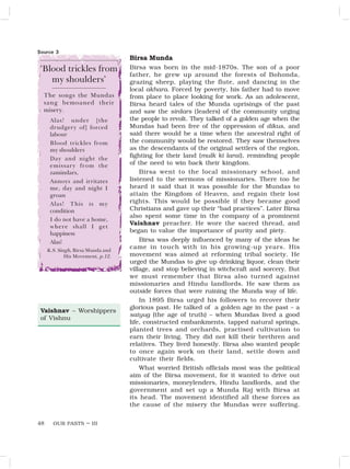 OUR PASTS – III
48
Birsa Munda
Birsa was born in the mid-1870s. The son of a poor
father, he grew up around the forests of Bohonda,
grazing sheep, playing the flute, and dancing in the
local akhara. Forced by poverty, his father had to move
from place to place looking for work. As an adolescent,
Birsa heard tales of the Munda uprisings of the past
and saw the sirdars (leaders) of the community urging
the people to revolt. They talked of a golden age when the
Mundas had been free of the oppression of dikus, and
said there would be a time when the ancestral right of
the community would be restored. They saw themselves
as the descendants of the original settlers of the region,
fighting for their land (mulk ki larai), reminding people
of the need to win back their kingdom.
Birsa went to the local missionary school, and
listened to the sermons of missionaries. There too he
heard it said that it was possible for the Mundas to
attain the Kingdom of Heaven, and regain their lost
rights. This would be possible if they became good
Christians and gave up their “bad practices”. Later Birsa
also spent some time in the company of a prominent
Vaishnav preacher. He wore the sacred thread, and
began to value the importance of purity and piety.
Birsa was deeply influenced by many of the ideas he
came in touch with in his growing-up years. His
movement was aimed at reforming tribal society. He
urged the Mundas to give up drinking liquor, clean their
village, and stop believing in witchcraft and sorcery. But
we must remember that Birsa also turned against
missionaries and Hindu landlords. He saw them as
outside forces that were ruining the Munda way of life.
In 1895 Birsa urged his followers to recover their
glorious past. He talked of a golden age in the past – a
satyug (the age of truth) – when Mundas lived a good
life, constructed embankments, tapped natural springs,
planted trees and orchards, practised cultivation to
earn their living. They did not kill their brethren and
relatives. They lived honestly. Birsa also wanted people
to once again work on their land, settle down and
cultivate their fields.
What worried British officials most was the political
aim of the Birsa movement, for it wanted to drive out
missionaries, moneylenders, Hindu landlords, and the
government and set up a Munda Raj with Birsa at
its head. The movement identified all these forces as
the cause of the misery the Mundas were suffering.
Vaishnav – Worshippers
of Vishnu
‘Blood trickles from
my shoulders’
The songs the Mundas
sang bemoaned their
misery.
Alas! under [the
drudgery of] forced
labour
Blood trickles from
my shoulders
Day and night the
emissary from the
zamindars,
Annoys and irritates
me, day and night I
groan
Alas! This is my
condition
I do not have a home,
where shall I get
happiness
Alas!
K.S. Singh, Birsa Munda and
His Movement, p.12.
Source 3
 