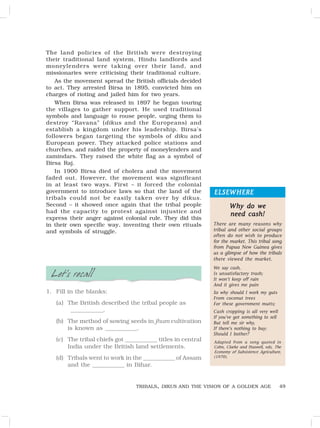 49
ELSEWHERE
ELSEWHERE
ELSEWHERE
ELSEWHERE
ELSEWHERE
The land policies of the British were destroying
their traditional land system, Hindu landlords and
moneylenders were taking over their land, and
missionaries were criticising their traditional culture.
As the movement spread the British officials decided
to act. They arrested Birsa in 1895, convicted him on
charges of rioting and jailed him for two years.
When Birsa was released in 1897 he began touring
the villages to gather support. He used traditional
symbols and language to rouse people, urging them to
destroy “Ravana” (dikus and the Europeans) and
establish a kingdom under his leadership. Birsa’s
followers began targeting the symbols of diku and
European power. They attacked police stations and
churches, and raided the property of moneylenders and
zamindars. They raised the white flag as a symbol of
Birsa Raj.
In 1900 Birsa died of cholera and the movement
faded out. However, the movement was significant
in at least two ways. First – it forced the colonial
government to introduce laws so that the land of the
tribals could not be easily taken over by dikus.
Second – it showed once again that the tribal people
had the capacity to protest against injustice and
express their anger against colonial rule. They did this
in their own specific way, inventing their own rituals
and symbols of struggle.
Let’s recall
1. Fill in the blanks:
(a) The British described the tribal people as
____________.
(b) The method of sowing seeds in jhum cultivation
is known as ____________.
(c) The tribal chiefs got ____________ titles in central
India under the British land settlements.
(d) Tribals went to work in the ____________ of Assam
and the ____________ in Bihar.
Why do we
Why do we
Why do we
Why do we
Why do we
need cash!
need cash!
need cash!
need cash!
need cash!
There are many reasons why
tribal and other social groups
often do not wish to produce
for the market. This tribal song
from Papua New Guinea gives
us a glimpse of how the tribals
there viewed the market.
We say cash,
Is unsatisfactory trash;
It won’t keep off rain
And it gives me pain
So why should I work my guts
From coconut trees
For these government mutts;
Cash cropping is all very well
If you’ve got something to sell
But tell me sir why,
If there’s nothing to buy;
Should I bother?
Adapted from a song quoted in
Cohn, Clarke and Haswell, eds, The
Economy of Subsistence Agriculture,
(1970).
TRIBALS, DIKUS AND THE VISION OF A GOLDEN AGE
 