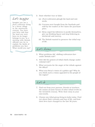 OUR PASTS – III
50
2. State whether true or false:
(a) Jhum cultivators plough the land and sow
seeds.
(b) Cocoons were bought from the Santhals and
sold by the traders at five times the purchase
price.
(c) Birsa urged his followers to purify themselves,
give up drinking liquor and stop believing in
witchcraft and sorcery.
(d) The British wanted to preserve the tribal way
of life.
Let’s discuss
3. What problems did shifting cultivators face
under British rule?
4. How did the powers of tribal chiefs change under
colonial rule?
5. What accounts for the anger of the tribals against
the dikus?
6. What was Birsa’s vision of a golden age? Why do
you think such a vision appealed to the people of
the region?
Let’s do
7. Find out from your parents, friends or teachers,
the names of some heroes of other tribal revolts in
the twentieth century. Write their story in your
own words.
8. Choose any tribal group living in India today. Find
out about their customs and way of life, and how
their lives have changed in the last 50 years.
Let’s imagine
Imagine you are a
jhum cultivator living
in a forest village
in the nineteenth
century. You have
just been told that
the land you were
born on no longer
belongs to you. In a
meeting with British
officials you try to
explain the kinds of
problems you face.
What would you say?
 