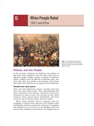 51
When People Rebel
1857 and After
5
Policies and the People
In the previous chapters you looked at the policies of
the East India Company and the effect they had on
different people. Kings, queens, peasants, landlords,
tribals, soldiers were all affected in different ways. You
have also seen how people resist policies and actions
that harm their interests or go against their sentiments.
Nawabs lose their power
Since the mid-eighteenth century, nawabs and rajas
had seen their power erode. They had gradually lost
their authority and honour. Residents had been
stationed in many courts, the freedom of the rulers
reduced, their armed forces disbanded, and their
revenues and territories taken away by stages.
Many ruling families tried to negotiate with the
Company to protect their interests. For example, Rani
Lakshmibai of Jhansi wanted the Company to recognise
her adopted son as the heir to the kingdom after the
death of her husband. Nana Saheb, the adopted son of
Fig. 1 – Sepoys and peasants
gather forces for the revolt that
spread across the plains of north
India in 1857
 