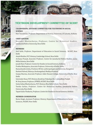 TEXTBOOK DEVELOPMENT COMMITTEE OF NCERT
CHAIRPERSON, ADVISORY COMMITTEE FOR TEXTBOOKS IN SOCIAL
SCIENCE
Hari Vasudevan, Professor, Department of History, University of Calcutta, Kolkata
CHIEFADVISOR
Neeladri Bhattacharya, Professor, Centre for Historical Studies,
JawaharlalNehruUniversity,NewDelhi
MEMBERS
Anil Sethi, Professor, Department of Education in Social Sciences, NCERT, New
Delhi
AnjaliKhullar,PGT,History,CambridgeSchool,NewDelhi
Archana Prasad, Associate Professor, Centre for Jawaharlal Nehru Studies, Jamia
MilliaIslamia,NewDelhi
JanakiNair,Professor,CentreforStudiesinSocialSciences,Kolkata
PrabhuMohapatra,AssociateProfessor,UniversityofDelhi,Delhi
RamachandraGuha,FreelanceWriter,anthropologistandhistorian,Bangalore
RashmiPaliwal,Eklavya,Hoshangabad,MadhyaPradesh
Sanjay Sharma, Associate Professor, Zakir Husain College, University of Delhi, New
Delhi
SatwinderKaur,PGT,History,KendriyaVidyalayaNo.1,Jalandhar,Punjab
M.SirajAnwar,Professor,PPMED,NCERT,NewDelhi
SmitaSahayBhattacharya,PGT,History,BlueBellsSchool, NewDelhi
Tanika Sarkar, Professor, Centre for Historical Studies, Jawaharlal Nehru
University,NewDelhi
TapatiGuha-Thakurta,Professor,CentreforStudiesinSocialSciences,Kolkata
MEMBER-COORDINATOR
Reetu Singh, Assistant Professor, History, Department of Education in Social
Sciences, NCERT, New Delhi
 