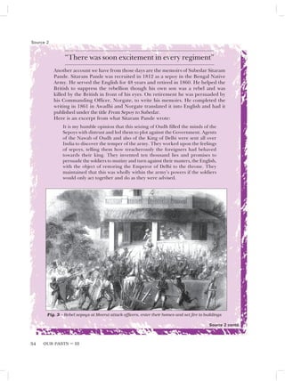 OUR PASTS – III
54
“There was soon excitement in every regiment”
Another account we have from those days are the memoirs of Subedar Sitaram
Pande. Sitaram Pande was recruited in 1812 as a sepoy in the Bengal Native
Army. He served the English for 48 years and retired in 1860. He helped the
British to suppress the rebellion though his own son was a rebel and was
killed by the British in front of his eyes. On retirement he was persuaded by
his Commanding Officer, Norgate, to write his memoirs. He completed the
writing in 1861 in Awadhi and Norgate translated it into English and had it
published under the title From Sepoy to Subedar.
Here is an excerpt from what Sitaram Pande wrote:
It is my humble opinion that this seizing of Oudh filled the minds of the
Sepoys with distrust and led them to plot against the Government. Agents
of the Nawab of Oudh and also of the King of Delhi were sent all over
India to discover the temper of the army. They worked upon the feelings
of sepoys, telling them how treacherously the foreigners had behaved
towards their king. They invented ten thousand lies and promises to
persuade the soldiers to mutiny and turn against their masters, the English,
with the object of restoring the Emperor of Delhi to the throne. They
maintained that this was wholly within the army’s powers if the soldiers
would only act together and do as they were advised.
Source 2
Fig. 3 – Rebel sepoys at Meerut attack officers, enter their homes and set fire to buildings
Source 2 contd.
 