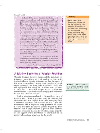 55
It chanced that about this time the Sarkar sent
parties of men from each regiment to different
garrisons for instructions in the use of the new rifle.
These men performed the new drill for some time
until a report got about by some means or the other,
that the cartridges used for these new rifles were
greased with the fat of cows and pigs. The men from
our regiment wrote to others in the regiment telling
them about this, and there was soon excitement in
every regiment. Some men pointed out that in forty
years’ service nothing had ever been done by the
Sarkar to insult their religion, but as I have already
mentioned the sepoys’ minds had been inflamed by
the seizure of Oudh. Interested parties were quick
to point out that the great aim of the English was to
turn us all into Christians, and they had therefore
introduced the cartridge in order to bring this about,
since both Mahommedans and Hindus would be
defiled by using it.
The Colonel sahib was of the opinion that the
excitement, which even he could not fail to see, would
pass off, as it had done before, and he recommended
me to go to my home.
Sitaram Pande, From Sepoy to Subedar, pp. 162-63.
A Mutiny Becomes a Popular Rebellion
Though struggles between rulers and the ruled are not
unusual, sometimes such struggles become quite
widespread as a popular resistance so that the power of
the state breaks down. A very large number of people
begin to believe that they have a common enemy and
rise up against the enemy at the same time. For such
a situation to develop people have to organise,
communicate, take initiative and display the confidence
to turn the situation around.
Such a situation developed in the northern parts of
India in 1857. After a hundred years of conquest and
administration, the English East India Company faced
a massive rebellion that started in May 1857 and
threatened the Company’s very presence in India.
Sepoys mutinied in several places beginning from
Meerut and a large number of people from different
sections of society rose up in rebellion. Some regard it
as the biggest armed resistance to colonialism in the
nineteenth century anywhere in the world.
1. What were the
important concerns
in the minds of the
people according to
Sitaram and according
to Vishnubhatt?
2. What role did they
think the rulers were
playing? What role did
the sepoys seem to
play?
Activity

Mutiny – When soldiers
as a group disobey their
officers in the army
Source 2 contd.
WHEN PEOPLE REBEL
 