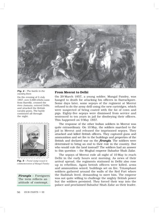 OUR PASTS – III
56
From Meerut to Delhi
On 29 March 1857, a young soldier, Mangal Pandey, was
hanged to death for attacking his officers in Barrackpore.
Some days later, some sepoys of the regiment at Meerut
refused to do the army drill using the new cartridges, which
were suspected of being coated with the fat of cows and
pigs. Eighty-five sepoys were dismissed from service and
sentenced to ten years in jail for disobeying their officers.
This happened on 9 May 1857.
The response of the other Indian soldiers in Meerut was
quite extraordinary. On 10 May, the soldiers marched to the
jail in Meerut and released the imprisoned sepoys. They
attacked and killed British officers. They captured guns and
ammunition and set fire to the buildings and properties of the
British and declared war on the firangis. The soldiers were
determined to bring an end to their rule in the country. But
who would rule the land instead? The soldiers had an answer
to this question – the Mughal emperor Bahadur Shah Zafar.
The sepoys of Meerut rode all night of 10 May to reach
Delhi in the early hours next morning. As news of their
arrival spread, the regiments stationed in Delhi also rose
up in rebellion. Again british officers were killed, arms
and ammunition seized, buildings set on fire. Triumphant
soldiers gathered around the walls of the Red Fort where
the Badshah lived, demanding to meet him. The emperor
was not quite willing to challenge the mighty British power
but the soldiers persisted. They forced their way into the
palace and proclaimed Bahadur Shah Zafar as their leader.
Firangis – Foreigners
The term reflects an
attitude of contempt.
Fig. 4 – The battle in the
cavalry lines
On the evening of 3 July
1857, over 3,000 rebels came
from Bareilly, crossed the
river Jamuna, entered Delhi,
and attacked the British
cavalry posts. The battle
continued all through
the night.
Fig. 5 – Postal stamp issued in
commemoration of Mangal Pandey
 