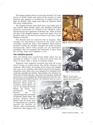 57
The ageing emperor had to accept this demand. He wrote
letters to all the chiefs and rulers of the country to come
forward and organise a confederacy of Indian states to
fight the British. This single step taken by Bahadur Shah
had great implications.
The Mughal dynasty had ruled over a very large part of
the country. Most smaller rulers and chieftains controlled
different territories on behalf of the Mughal ruler.
Threatened by the expansion of British rule, many of them
felt that if the Mughal emperor could rule again, they too
would be able to rule their own territories once more, under
Mughal authority.
The British had not expected this to happen. They
thought the disturbance caused by the issue of the
cartridges would die down. But Bahadur Shah Zafar’s
decision to bless the rebellion changed the entire situation
dramatically. Often when people see an alternative
possibility they feel inspired and enthused. It gives them
the courage, hope and confidence to act.
The rebellion spreads
After the British were routed from Delhi, there was no
uprising for almost a week. It took that much time for
news to travel. Then, a spurt of mutinies began.
Regiment after regiment mutinied and took off to join
other troops at nodal points like Delhi, Kanpur and
Lucknow. After them, the people of the towns and villages
also rose up in rebellion and rallied around local leaders,
zamindars and chiefs who were prepared to establish their
authority and fight the British. Nana Saheb, the adopted son
of the late Peshwa Baji Rao who lived near Kanpur, gathered
armed forces and expelled the British garrison from the city.
He proclaimed himself Peshwa. He declared that he was a
governor under Emperor
Bahadur Shah Zafar. In
Lucknow, Birjis Qadr, the
son of the deposed Nawab
Wajid Ali Shah, was
proclaimed the new
Nawab. He too
acknowledged the suzerainty
of Bahadur Shah Zafar. His
mother Begum Hazrat
Mahal took an active part
in organising the uprising
against the British. In
Jhansi, Rani Lakshmibai
joined the rebel sepoys and
Fig. 8 – As the mutiny
spread, British officers were
killed in the cantonments
WHEN PEOPLE REBEL
Fig. 6 – Bahadur Shah Zafar
Fig. 7 – Rani Laxmibai
 