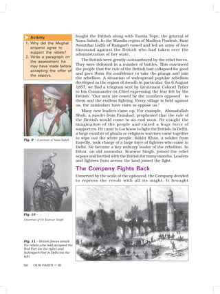 OUR PASTS – III
58
fought the British along with Tantia Tope, the general of
Nana Saheb. In the Mandla region of Madhya Pradesh, Rani
Avantibai Lodhi of Ramgarh raised and led an army of four
thousand against the British who had taken over the
administration of her state.
The British were greatly outnumbered by the rebel forces.
They were defeated in a number of battles. This convinced
the people that the rule of the British had collapsed for good
and gave them the confidence to take the plunge and join
the rebellion. A situation of widespread popular rebellion
developed in the region of Awadh in particular. On 6 August
1857, we find a telegram sent by Lieutenant Colonel Tytler
to his Commander-in-Chief expressing the fear felt by the
British: “Our men are cowed by the numbers opposed to
them and the endless fighting. Every village is held against
us, the zamindars have risen to oppose us.”
Many new leaders came up. For example, Ahmadullah
Shah, a maulvi from Faizabad, prophesied that the rule of
the British would come to an end soon. He caught the
imagination of the people and raised a huge force of
supporters. He came to Lucknow to fight the British. In Delhi,
a large number of ghazis or religious warriors came together
to wipe out the white people. Bakht Khan, a soldier from
Bareilly, took charge of a large force of fighters who came to
Delhi. He became a key military leader of the rebellion. In
Bihar, an old zamindar, Kunwar Singh, joined the rebel
sepoys and battled with the British for many months. Leaders
and fighters from across the land joined the fight.
The Company Fights Back
Unnerved by the scale of the upheaval, the Company decided
to repress the revolt with all its might. It brought
Fig. 11 – British forces attack
the rebels who had occupied the
Red Fort (on the right) and
Salimgarh Fort in Delhi (on the
left)
Activity
1. Why did the Mughal
emperor agree to
support the rebels?
2. Write a paragraph on
the assessment he
may have made before
accepting the offer of
the sepoys.

Fig. 9 – A portrait of Nana Saheb
Fig. 10 –
A portrait of Vir Kunwar Singh
 